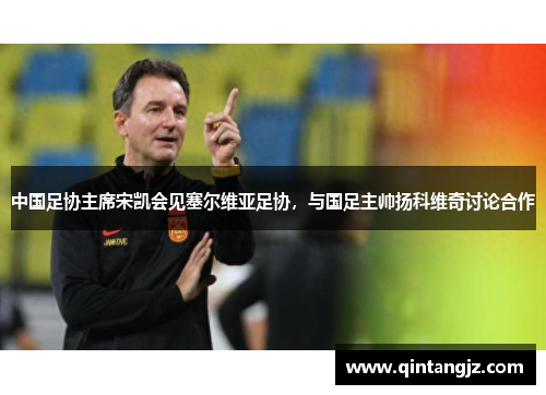 中国足协主席宋凯会见塞尔维亚足协，与国足主帅扬科维奇讨论合作